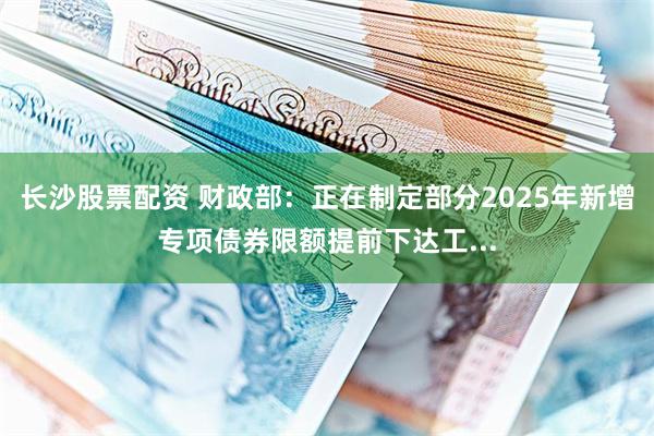 长沙股票配资 财政部：正在制定部分2025年新增专项债券限额提前下达工...