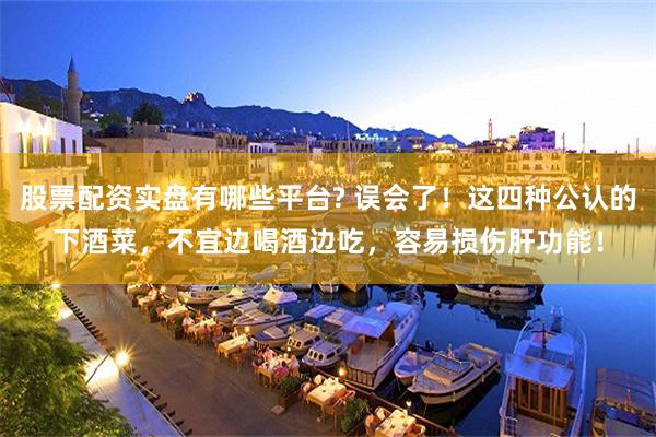 股票配资实盘有哪些平台? 误会了！这四种公认的下酒菜，不宜边喝酒边吃，容易损伤肝功能！