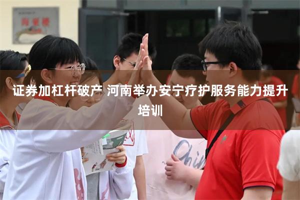 证券加杠杆破产 河南举办安宁疗护服务能力提升培训