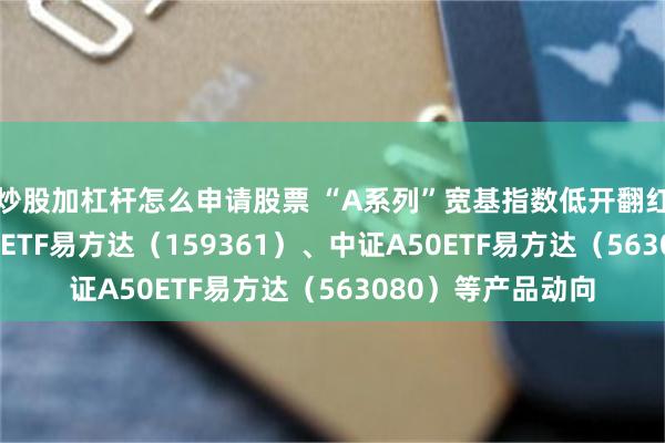炒股加杠杆怎么申请股票 “A系列”宽基指数低开翻红，关注中证A500ETF易方达（159361）、中证A50ETF易方达（563080）等产品动向