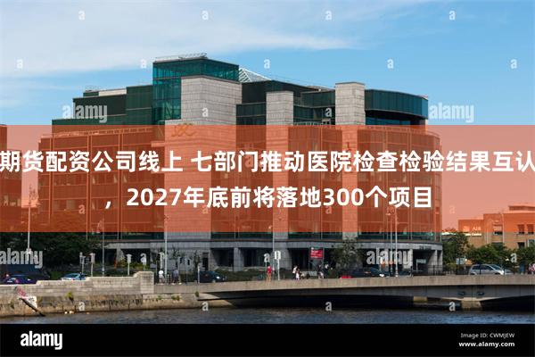 期货配资公司线上 七部门推动医院检查检验结果互认，2027年底前将落地300个项目