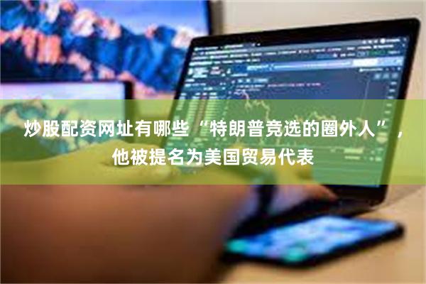 炒股配资网址有哪些 “特朗普竞选的圈外人” ，他被提名为美国贸易代表