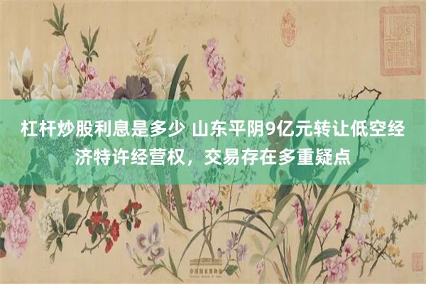 杠杆炒股利息是多少 山东平阴9亿元转让低空经济特许经营权，交易存在多重疑点