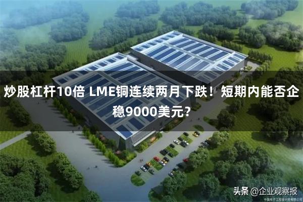 炒股杠杆10倍 LME铜连续两月下跌！短期内能否企稳9000美元？