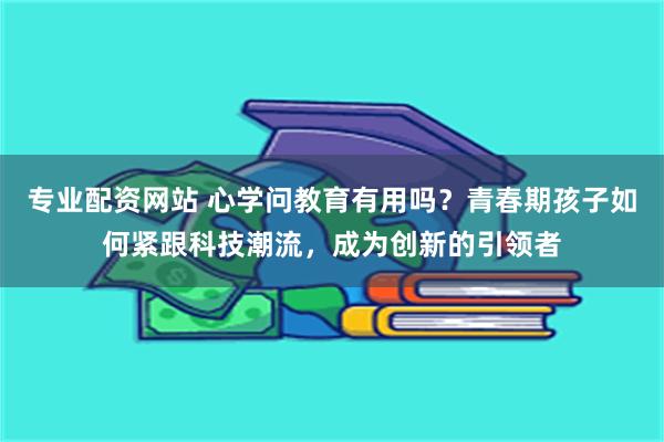 专业配资网站 心学问教育有用吗？青春期孩子如何紧跟科技潮流，成为创新的引领者