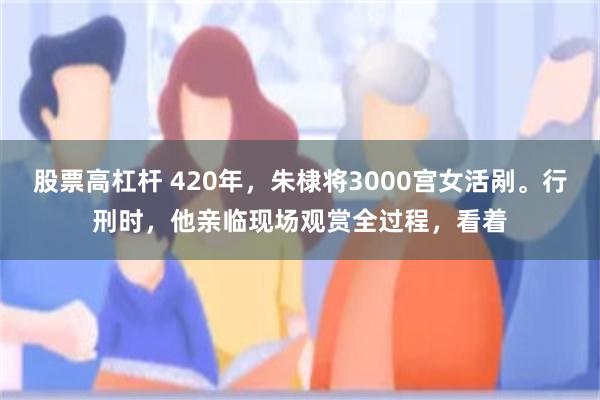 股票高杠杆 420年，朱棣将3000宫女活剐。行刑时，他亲临现场观赏全过程，看着