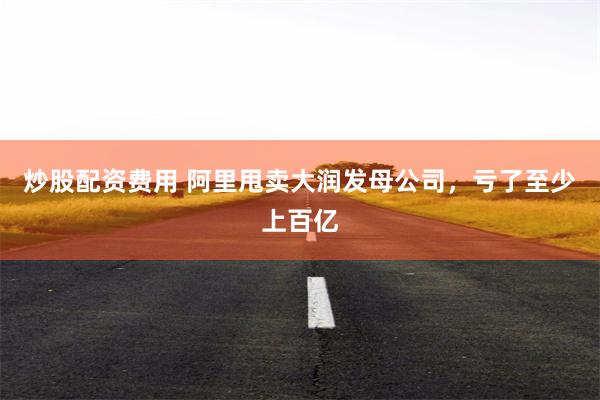 炒股配资费用 阿里甩卖大润发母公司，亏了至少上百亿