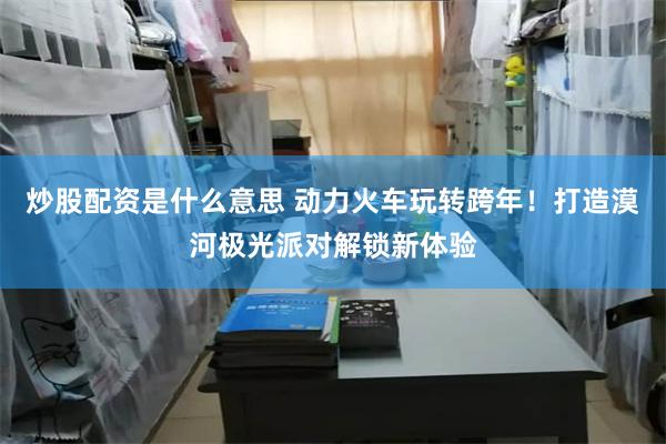 炒股配资是什么意思 动力火车玩转跨年！打造漠河极光派对解锁新体验