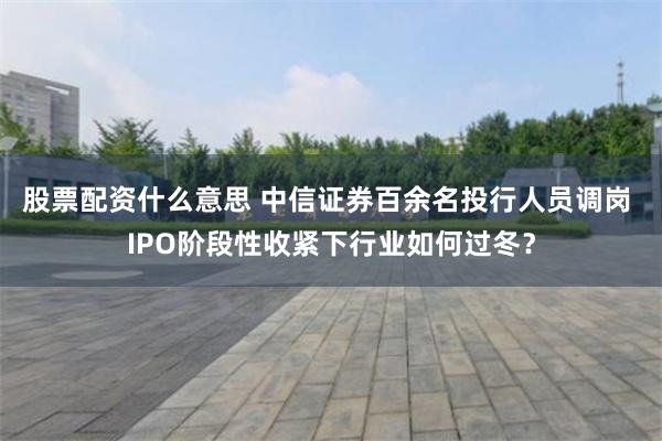 股票配资什么意思 中信证券百余名投行人员调岗 IPO阶段性收紧下行业如何过冬？