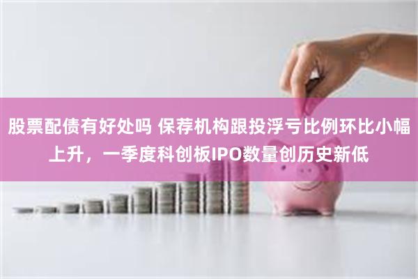 股票配债有好处吗 保荐机构跟投浮亏比例环比小幅上升，一季度科创板IPO数量创历史新低