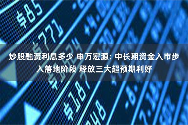 炒股融资利息多少 申万宏源: 中长期资金入市步入落地阶段 释放三大超预期利好