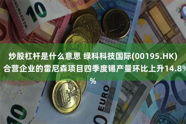 炒股杠杆是什么意思 绿科科技国际(00195.HK): 合营企业的雷尼森项目四季度锡产量环比上升14.8%
