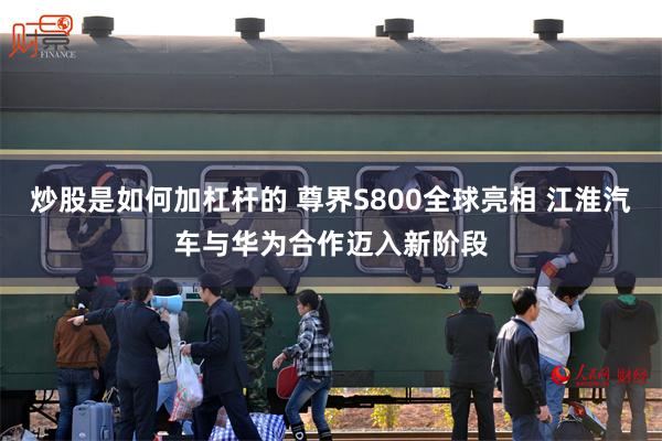 炒股是如何加杠杆的 尊界S800全球亮相 江淮汽车与华为合作迈入新阶段