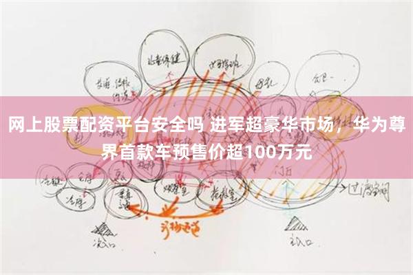 网上股票配资平台安全吗 进军超豪华市场，华为尊界首款车预售价超100万元