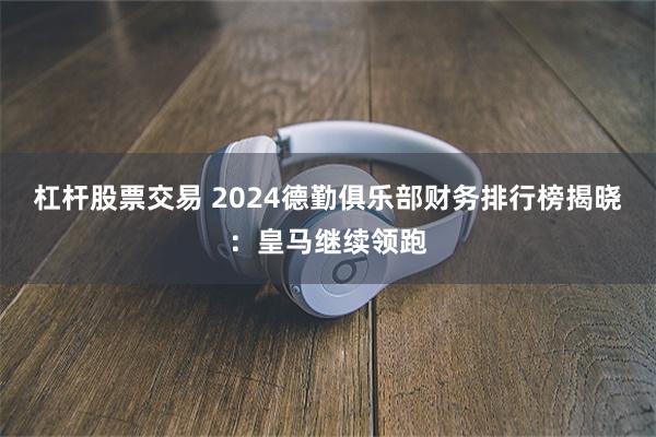 杠杆股票交易 2024德勤俱乐部财务排行榜揭晓：皇马继续领跑