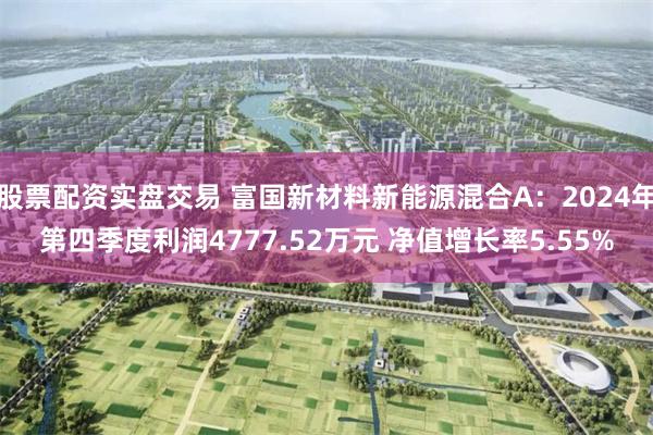 股票配资实盘交易 富国新材料新能源混合A：2024年第四季度利润4777.52万元 净值增长率5.55%