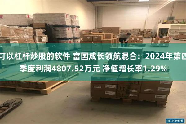 可以杠杆炒股的软件 富国成长领航混合：2024年第四季度利润4807.52万元 净值增长率1.29%