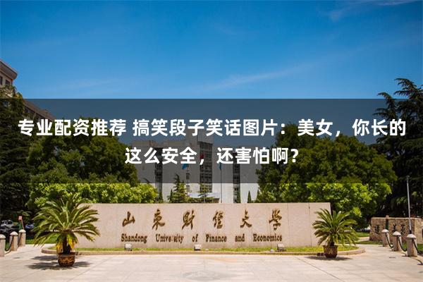 专业配资推荐 搞笑段子笑话图片：美女，你长的这么安全，还害怕啊？