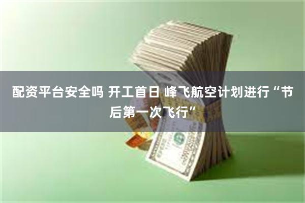 配资平台安全吗 开工首日 峰飞航空计划进行“节后第一次飞行”