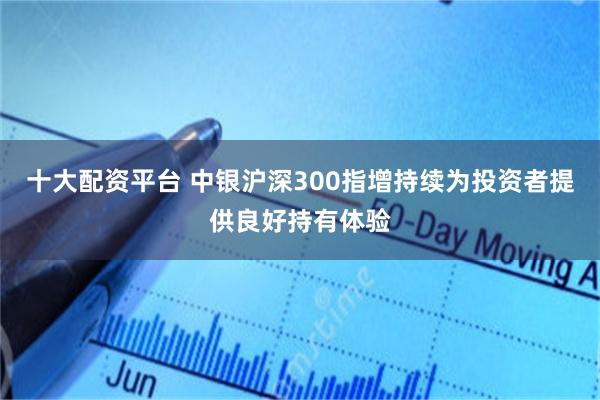 十大配资平台 中银沪深300指增持续为投资者提供良好持有体验