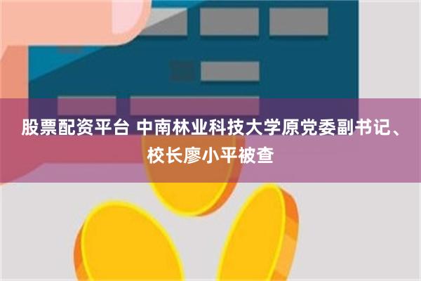 股票配资平台 中南林业科技大学原党委副书记、校长廖小平被查
