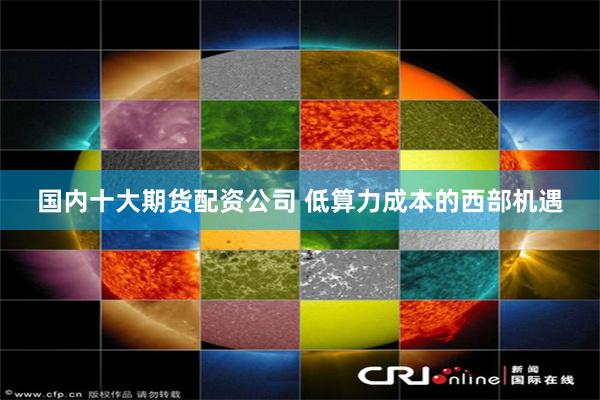 国内十大期货配资公司 低算力成本的西部机遇