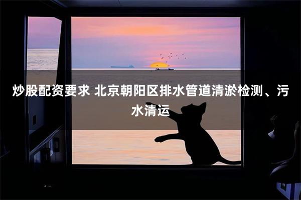 炒股配资要求 北京朝阳区排水管道清淤检测、污水清运
