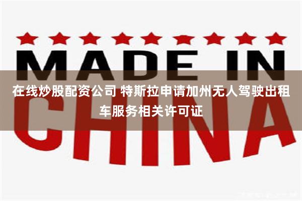 在线炒股配资公司 特斯拉申请加州无人驾驶出租车服务相关许可证