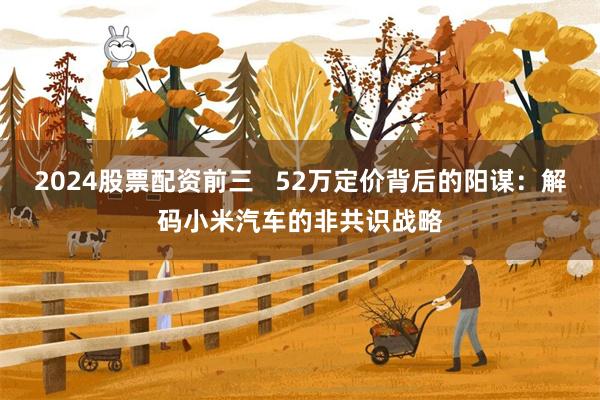 2024股票配资前三   52万定价背后的阳谋：解码小米汽车的非共识战略