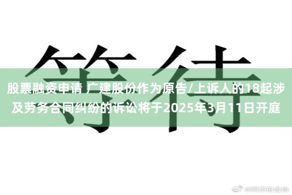 股票融资申请 广建股份作为原告/上诉人的18起涉及劳务合同纠纷的诉讼将于2025年3月11日开庭