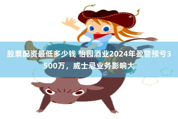 股票配资最低多少钱 怡园酒业2024年盈警预亏3500万，威士忌业务影响大