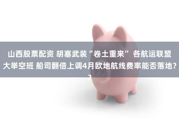 山西股票配资 胡塞武装“卷土重来” 各航运联盟大举空班 船司翻倍上调4月欧地航线费率能否落地？