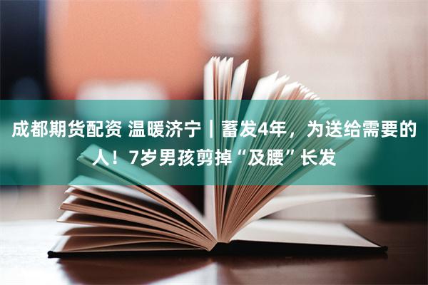 成都期货配资 温暖济宁｜蓄发4年，为送给需要的人！7岁男孩剪掉“及腰”长发