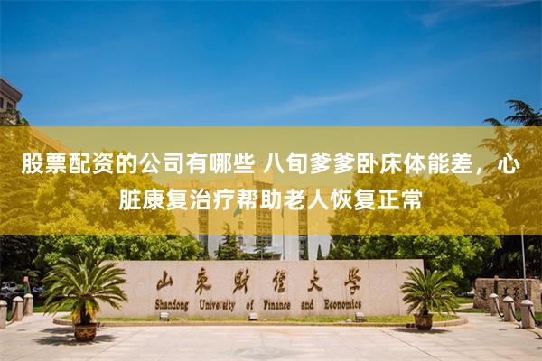 股票配资的公司有哪些 八旬爹爹卧床体能差，心脏康复治疗帮助老人恢复正常