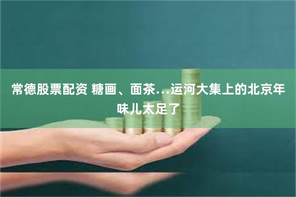 常德股票配资 糖画、面茶…运河大集上的北京年味儿太足了