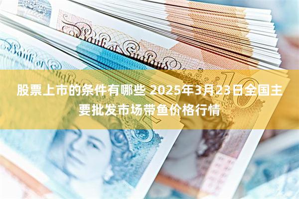 股票上市的条件有哪些 2025年3月23日全国主要批发市场带鱼价格行情