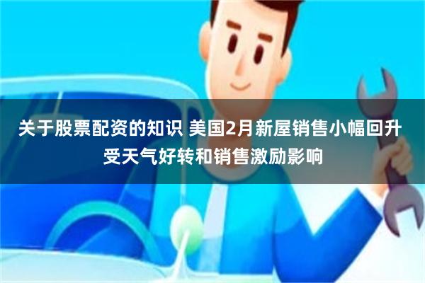 关于股票配资的知识 美国2月新屋销售小幅回升 受天气好转和销售激励影响