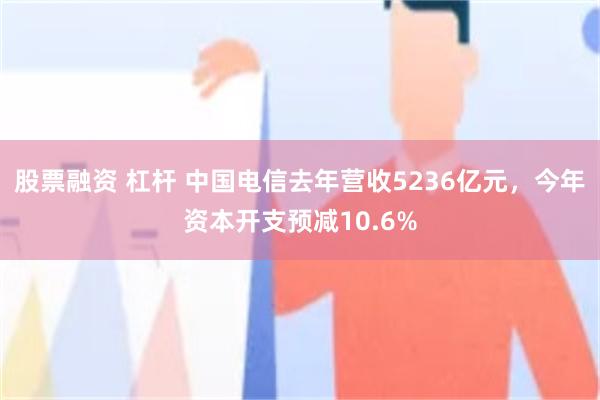 股票融资 杠杆 中国电信去年营收5236亿元，今年资本开支预减10.6%