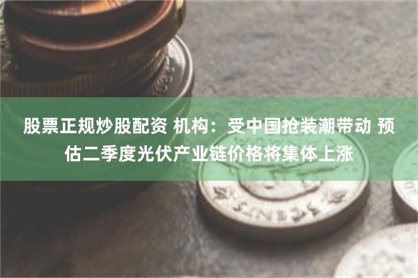 股票正规炒股配资 机构：受中国抢装潮带动 预估二季度光伏产业链价格将集体上涨