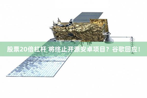 股票20倍杠杆 将终止开源安卓项目？谷歌回应！