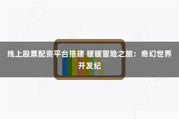 线上股票配资平台搭建 暖暖冒险之旅：奇幻世界开发纪