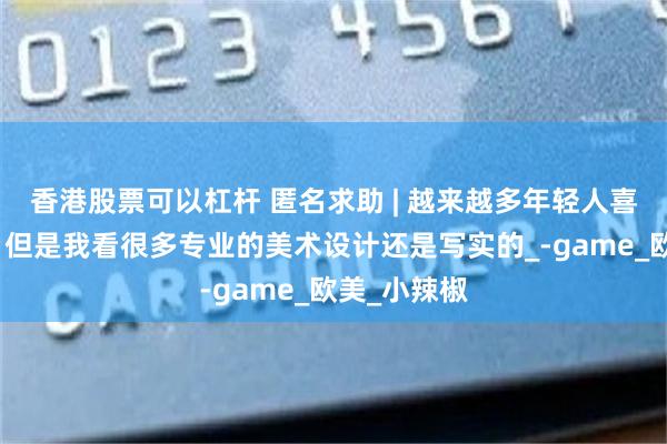 香港股票可以杠杆 匿名求助 | 越来越多年轻人喜欢二次元，但是我看很多专业的美术设计还是写实的_-game_欧美_小辣椒