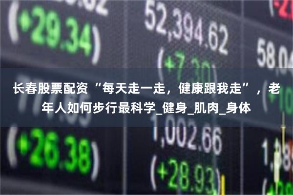 长春股票配资 “每天走一走，健康跟我走” ，老年人如何步行最科学_健身_肌肉_身体