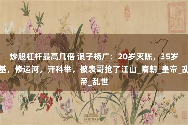 炒股杠杆最高几倍 浪子杨广：20岁灭陈，35岁登基，修运河，开科举，被表哥抢了江山_隋朝_皇帝_乱世