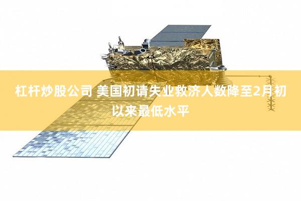 杠杆炒股公司 美国初请失业救济人数降至2月初以来最低水平