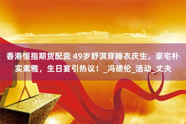 香港恒指期货配资 49岁舒淇穿睡衣庆生，豪宅朴实素雅，生日宴引热议！_冯德伦_活动_丈夫