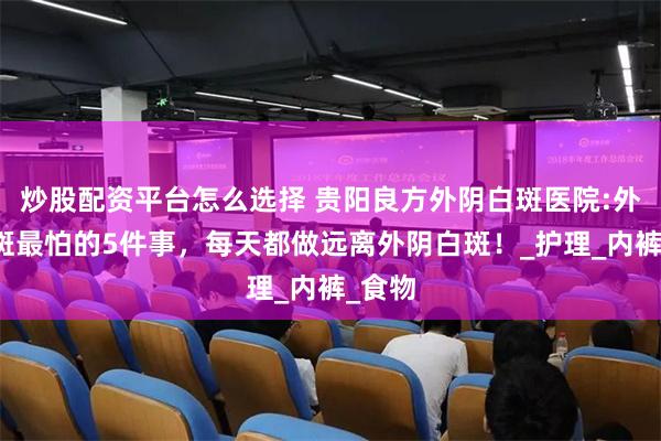 炒股配资平台怎么选择 贵阳良方外阴白斑医院:外阴白斑最怕的5件事，每天都做远离外阴白斑！_护理_内裤_食物