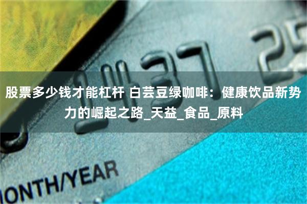 股票多少钱才能杠杆 白芸豆绿咖啡：健康饮品新势力的崛起之路_天益_食品_原料
