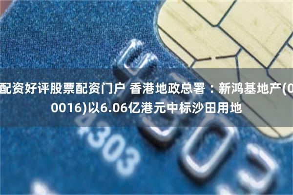 配资好评股票配资门户 香港地政总署︰新鸿基地产(00016)以6.06亿港元中标沙田用地