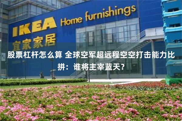 股票杠杆怎么算 全球空军超远程空空打击能力比拼：谁将主宰蓝天？